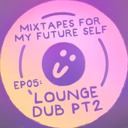 Mixtapes For My Future Self: EP 05 - LOUNGE DUB PT2 - Me From The Past